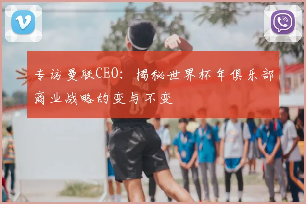 专访曼联CEO:揭秘世界杯年俱乐部商业战略的变与不变