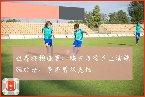 世界杯预选赛:瑞典与荷兰上演强强对话,争夺晋级先机