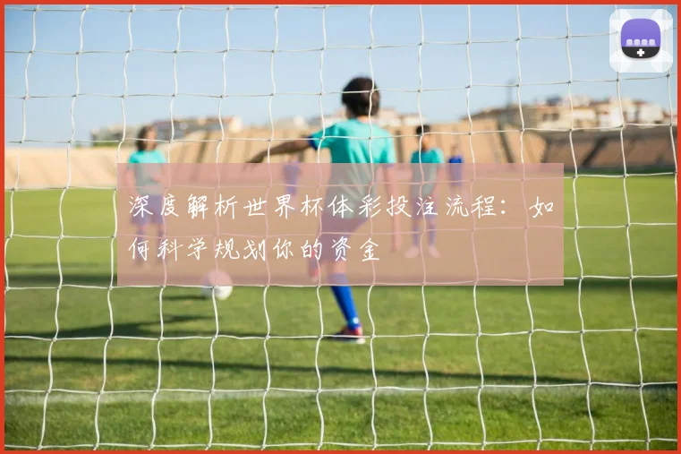 深度解析世界杯体彩投注流程：如何科学规划你的资金