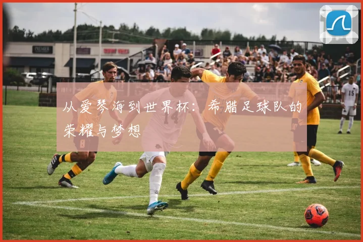 从爱琴海到世界杯:希腊足球队的荣耀与梦想