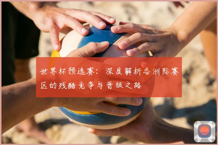 世界杯预选赛:深度解析各洲际赛区的残酷竞争与晋级之路