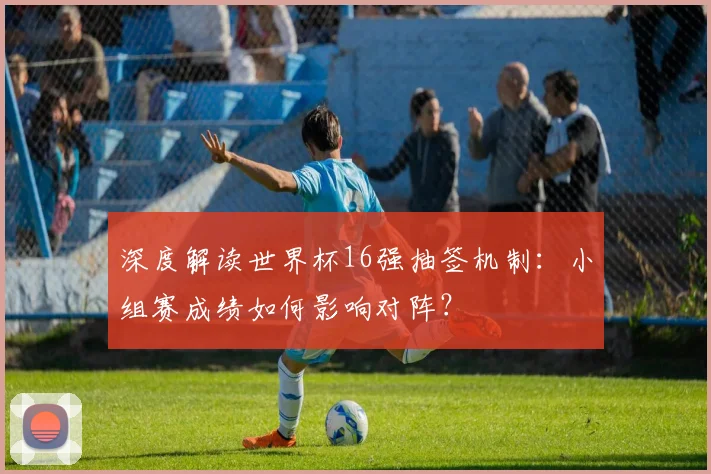 深度解读世界杯16强抽签机制：小组赛成绩如何影响对阵？