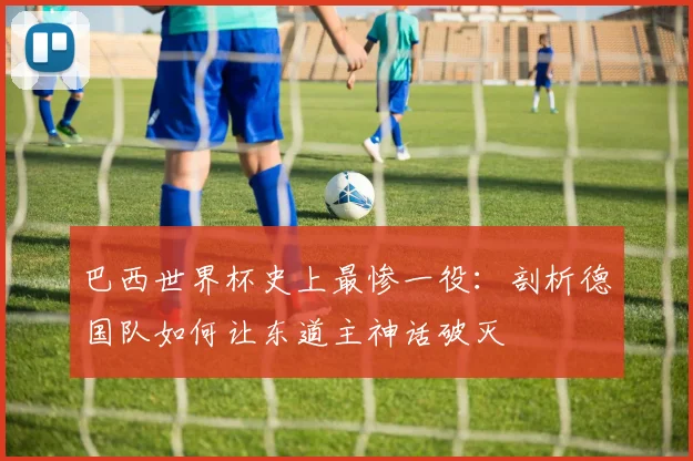 巴西世界杯史上最惨一役：剖析德国队如何让东道主神话破灭