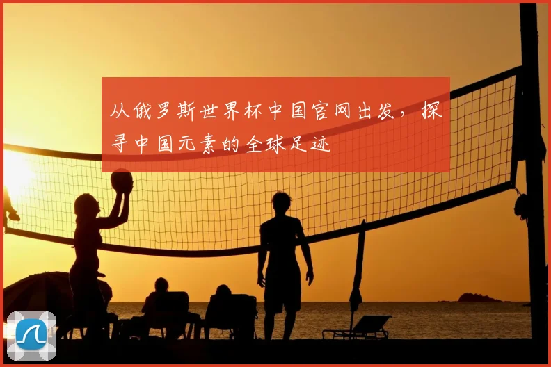 从俄罗斯世界杯中国官网出发，探寻中国元素的全球足迹
