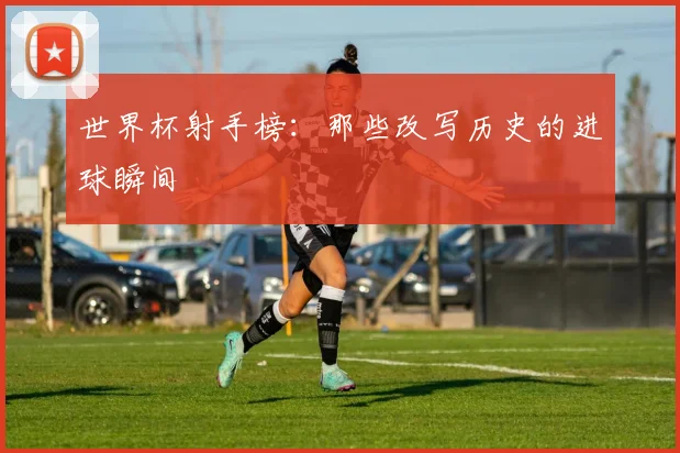 世界杯射手榜:那些改写历史的进球瞬间