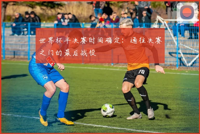 世界杯半决赛时间确定:通往决赛之门的最后战役