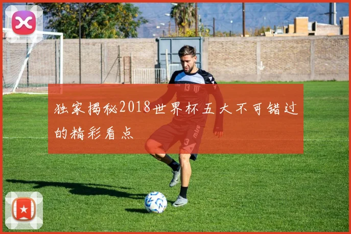 独家揭秘2018世界杯五大不可错过的精彩看点
