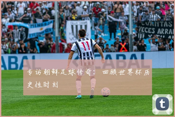 专访朝鲜足球传奇:回顾世界杯历史性时刻