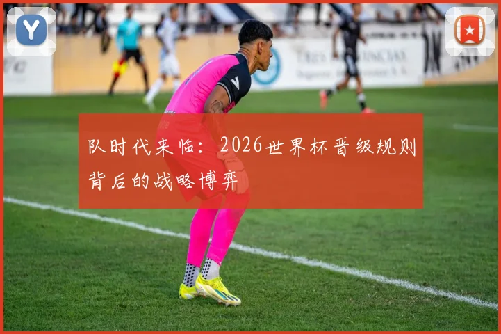 队时代来临：2026世界杯晋级规则背后的战略博弈