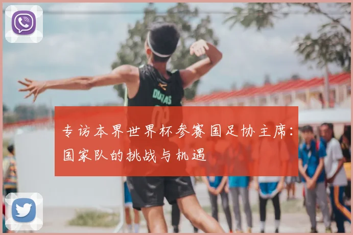 专访本界世界杯参赛国足协主席:国家队的挑战与机遇