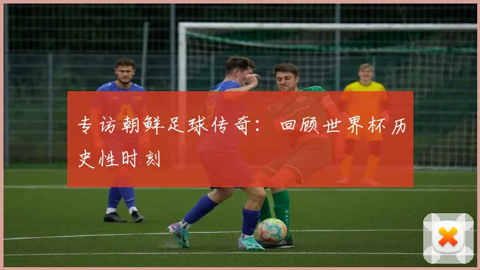 专访朝鲜足球传奇:回顾世界杯历史性时刻