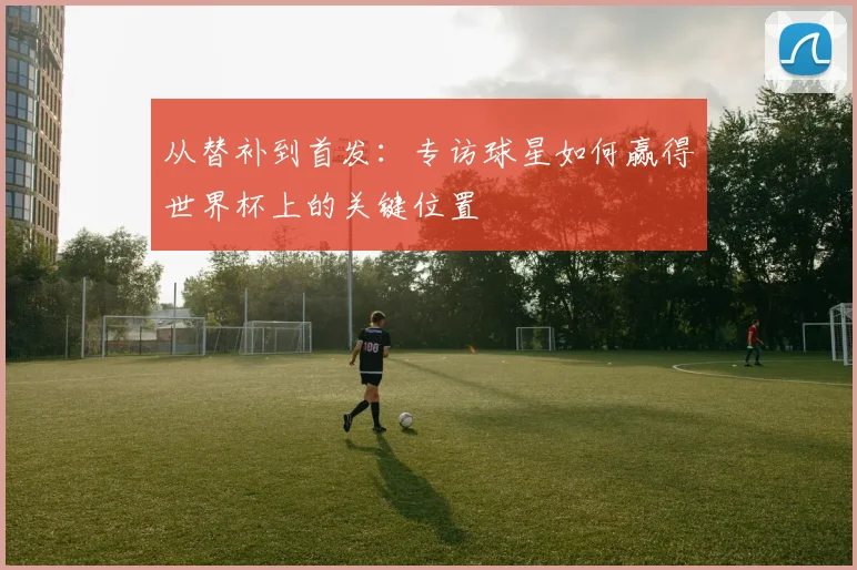 从替补到首发:专访球星如何赢得世界杯上的关键位置