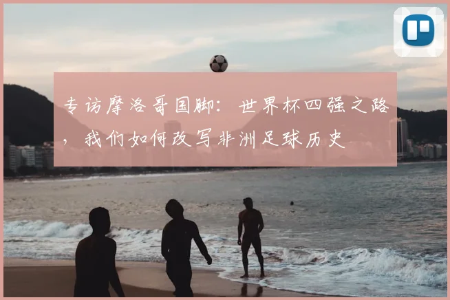 专访摩洛哥国脚:世界杯四强之路,我们如何改写非洲足球历史