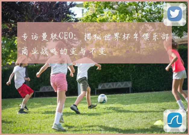 专访曼联CEO:揭秘世界杯年俱乐部商业战略的变与不变
