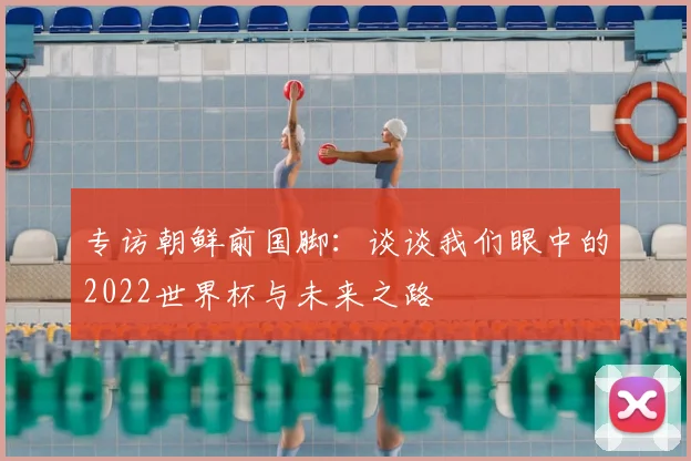 专访朝鲜前国脚:谈谈我们眼中的2022世界杯与未来之路