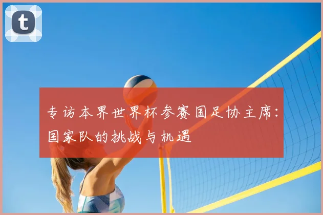 专访本界世界杯参赛国足协主席:国家队的挑战与机遇