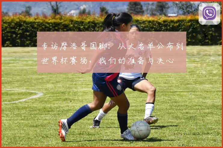 专访摩洛哥国脚：从大名单公布到世界杯赛场，我们的准备与决心