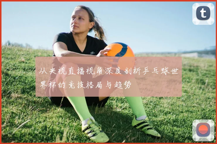 从央视直播视角深度剖析乒乓球世界杯的竞技格局与趋势