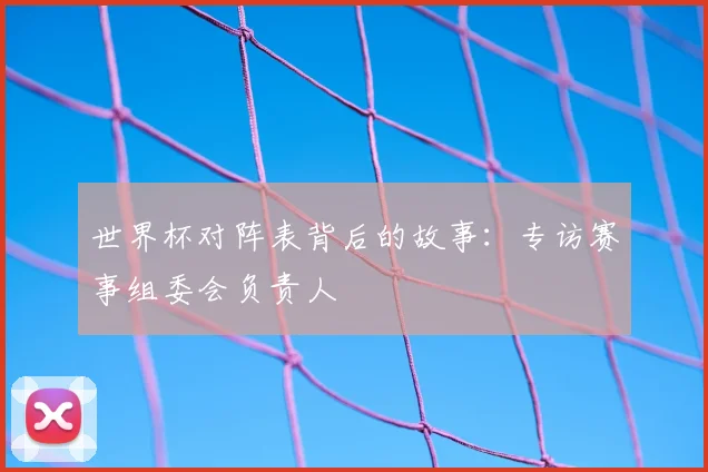 世界杯对阵表背后的故事:专访赛事组委会负责人