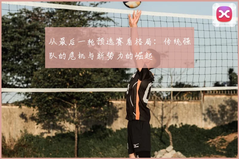 从最后一轮预选赛看格局:传统强队的危机与新势力的崛起