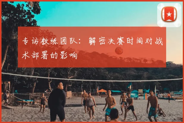 专访教练团队:解密决赛时间对战术部署的影响